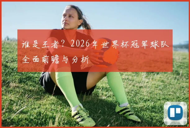 谁是王者?2026年世界杯冠军球队全面前瞻与分析