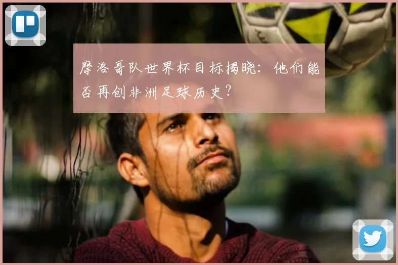摩洛哥队世界杯目标揭晓：他们能否再创非洲足球历史？