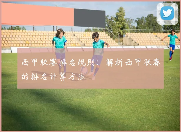 西甲联赛排名规则:解析西甲联赛的排名计算方法