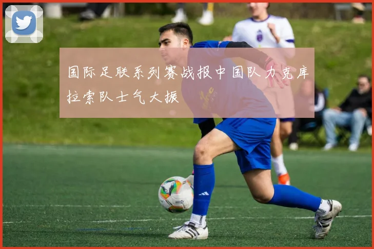 国际足联系列赛战报中国队力克库拉索队士气大振