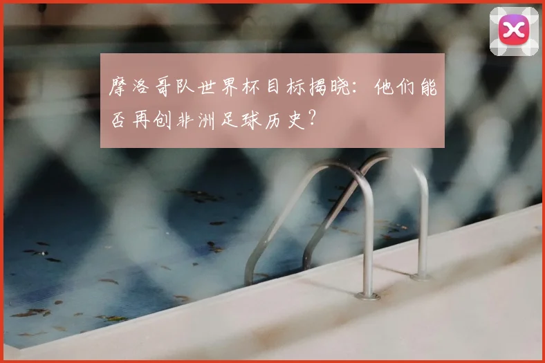 摩洛哥队世界杯目标揭晓:他们能否再创非洲足球历史?